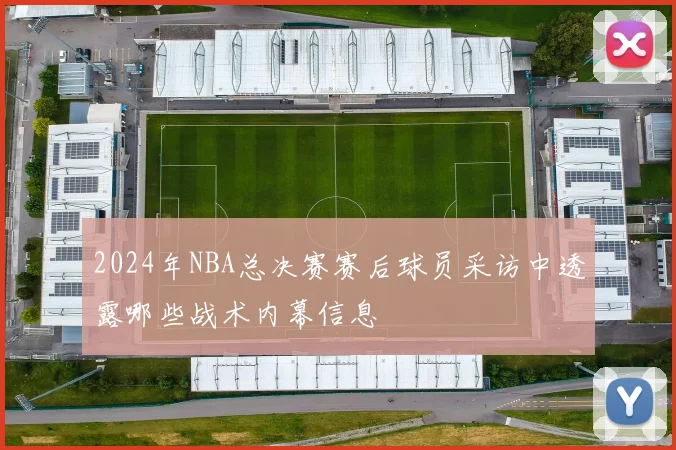 2024年NBA总决赛赛后球员采访中透露哪些战术内幕信息