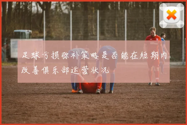 足球亏损弥补策略是否能在短期内改善俱乐部运营状况