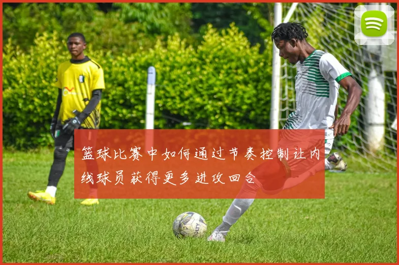 篮球比赛中如何通过节奏控制让内线球员获得更多进攻回合