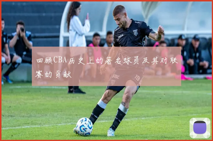 回顾CBA历史上的著名球员及其对联赛的贡献